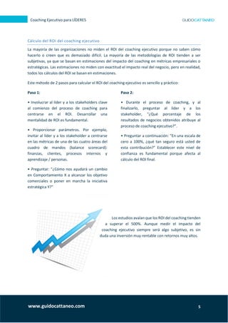 5
Coaching Ejecutivo para LÍDERES
www.guidocattaneo.com
Cálculo del ROI del coaching ejecutivo
La mayoría de las organizaciones no miden el ROI del coaching ejecutivo porque no saben cómo
hacerlo o creen que es demasiado difícil. La mayoría de las metodologías de ROI tienden a ser
subjetivas, ya que se basan en estimaciones del impacto del coaching en métricas empresariales o
estratégicas. Las estimaciones no miden con exactitud el impacto real del negocio, pero en realidad,
todos los cálculos del ROI se basan en estimaciones.
Este método de 2 pasos para calcular el ROI del coaching ejecutivo es sencillo y práctico:
Paso 1:
• Involucrar al líder y a los stakeholders clave
al comienzo del proceso de coaching para
centrarse en el ROI. Desarrollar una
mentalidad de ROI es fundamental.
• Proporcionar parámetros. Por ejemplo,
invitar al líder y a los stakeholder a centrarse
en las métricas de una de las cuatro áreas del
cuadro de mandos (balance scorecard):
finanzas, clientes, procesos internos y
aprendizaje / personas.
• Preguntar: "¿Cómo nos ayudará un cambio
en Comportamiento X a alcanzar los objetivo
comerciales o poner en marcha la iniciativa
estratégica Y?"
Paso 2:
• Durante el proceso de coaching, y al
finalizarlo, preguntar al líder y a los
stakeholder, "¿Qué porcentaje de los
resultados de negocios obtenidos atribuye al
proceso de coaching ejecutivo?".
• Preguntar a continuación: "En una escala de
cero a 100%, ¿qué tan seguro está usted de
esta contribución?" Establecer este nivel de
confianza es fundamental porque afecta al
cálculo del ROI final.
Los estudios avalan que los ROI del coaching tienden
a superar el 500%. Aunque medir el impacto del
coaching ejecutivo siempre será algo subjetivo, es sin
duda una inversión muy rentable con retornos muy altos.
 