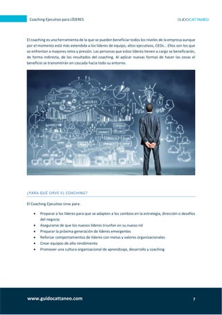 7
Coaching Ejecutivo para LÍDERES
www.guidocattaneo.com
El coaching es una herramienta de la que se pueden beneficiar todos los niveles de la empresa aunque
por el momento está más extendida a los líderes de equipo, altos ejecutivos, CEOs… Ellos son los que
se enfrentan a mayores retos y presión. Las personas que estos líderes tienen a cargo se beneficiarán,
de forma indirecta, de los resultados del coaching. Al aplicar nuevas formas de hacer las cosas el
beneficio se transmitirán en cascada hacia todo su entorno.
¿PARA QUÉ SIRVE EL COACHING?
El Coaching Ejecutivo sirve para:
 Preparar a los líderes para que se adapten a los cambios en la estrategia, dirección o desafíos
del negocio
 Asegurarse de que los nuevos líderes triunfan en su nuevo rol
 Preparar la próxima generación de líderes emergentes
 Reforzar comportamientos de líderes con metas y valores organizacionales
 Crear equipos de alto rendimiento
 Promover una cultura organizacional de aprendizaje, desarrollo y coaching
 