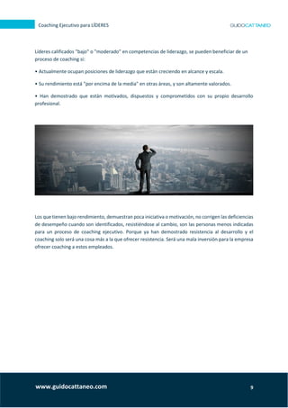 9
Coaching Ejecutivo para LÍDERES
www.guidocattaneo.com
Líderes calificados "bajo" o "moderado" en competencias de liderazgo, se pueden beneficiar de un
proceso de coaching si:
• Actualmente ocupan posiciones de liderazgo que están creciendo en alcance y escala.
• Su rendimiento está "por encima de la media" en otras áreas, y son altamente valorados.
• Han demostrado que están motivados, dispuestos y comprometidos con su propio desarrollo
profesional.
Los que tienen bajo rendimiento, demuestran poca iniciativa o motivación, no corrigen las deficiencias
de desempeño cuando son identificados, resistiéndose al cambio, son las personas menos indicadas
para un proceso de coaching ejecutivo. Porque ya han demostrado resistencia al desarrollo y el
coaching solo será una cosa más a la que ofrecer resistencia. Será una mala inversión para la empresa
ofrecer coaching a estos empleados.
 