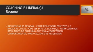 COACHING E LIDERANÇA
Resumo
• INFLUENCIAR AS PESSOAS | CRIAR RESULTADOS POSITIVOS | E
MUDAR AS COISAS. PODE SER DITO DA LIDERANÇA, ASSIM COMO DOS
RESULTADOS DO COACHING QUE VISA A COMPETÊNCIA
COMPORTAMENTAL PARA O ALCANCE DE RESULTADOS.
 