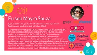 Oi!
Eu sou Mayra Souza
Agile Coach no Grupo Zap Viva Real empresa do Grupo Globo.
Facilitadora e idealizadora da iniciativa AÇÃO.
É Engenheira de Produção (PUCRS), Professional & Self Coaching (IBC)
tem especializações de Scrum Product Owner, FMEA de processos,
Auditoria, Management 3.0 e Visual Thinking. Com uma jornada
profissional de 15 anos com gestão de pessoas, treinamentos e
reengenharia de processos. Tem experiência em diversas áreas como:
gestão de pessoas, comercial, treinamentos e qualidade. Atuou 2 anos na
ThoughtWorks junto com Paulo Caroli em facilitações de Lean Inception e
apoiou no desenvolvimento de novas pessoas facilitadoras. Exerceu os
papéis de analista de negócios, coach e facilitadora de práticas ágeis.
2
 