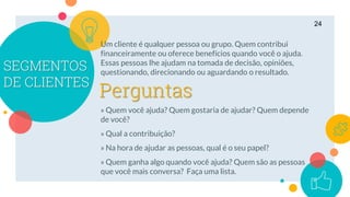 SEGMENTOS
DE CLIENTES
Um cliente é qualquer pessoa ou grupo. Quem contribui
financeiramente ou oferece benefícios quando você o ajuda.
Essas pessoas lhe ajudam na tomada de decisão, opiniões,
questionando, direcionando ou aguardando o resultado.
» Quem você ajuda? Quem gostaria de ajudar? Quem depende
de você?
» Qual a contribuição?
» Na hora de ajudar as pessoas, qual é o seu papel?
» Quem ganha algo quando você ajuda? Quem são as pessoas
que você mais conversa? Faça uma lista.
24
Perguntas
 