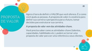 PROPOSTA
DE VALOR
Agora é hora de definir o VALOR que você oferece. É o como
você ajuda as pessoas. A proposta de valor é a essência para
definir sua carreira e perspectiva para o futuro, tomar
decisões para estruturar sua carreira.
A proposta de valor vem das atividades-chave.
Você precisa saber como as atividades-chave (talentos,
capacidades, habilidades etc.), podem se tornar uma
proposta de valor para ser uma referência a seus clientes.
26
 