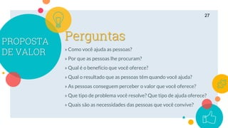 PROPOSTA
DE VALOR » Como você ajuda as pessoas?
» Por que as pessoas lhe procuram?
» Qual é o benefício que você oferece?
» Qual o resultado que as pessoas têm quando você ajuda?
» As pessoas conseguem perceber o valor que você oferece?
» Que tipo de problema você resolve? Que tipo de ajuda oferece?
» Quais são as necessidades das pessoas que você convive?
27
Perguntas
 