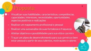 Proposta
○ Visualizar suas habilidades, características, competências,
capacidades, interesses, necessidades, oportunidades,
aspectos positivos e realizações
○ Realizar um mapeamento profissional e pessoal
○ Realizar uma autoanalise de suas fortalezas e fraquezas
○ Alinhar objetivos e possibilidades para sua vida e carreira
○ Traçar um plano de desenvolvimento para sua carreira e bem
estar pessoal a partir de seus talentos, motivações e valores
3
 