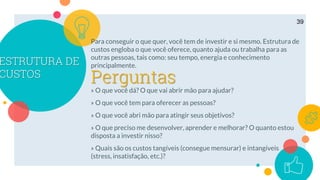 ESTRUTURA DE
CUSTOS
Para conseguir o que quer, você tem de investir e si mesmo. Estrutura de
custos engloba o que você oferece, quanto ajuda ou trabalha para as
outras pessoas, tais como: seu tempo, energia e conhecimento
principalmente.
» O que você dá? O que vai abrir mão para ajudar?
» O que você tem para oferecer as pessoas?
» O que você abri mão para atingir seus objetivos?
» O que preciso me desenvolver, aprender e melhorar? O quanto estou
disposta a investir nisso?
» Quais são os custos tangíveis (consegue mensurar) e intangíveis
(stress, insatisfação, etc.)?
39
Perguntas
 