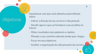 Objetivos
5
Impulsionar com que você obtenha autorreflexão
sobre:
○ Indicar a direção da sua carreira e vida pessoal;
○ Decidir agora o que vai fortalecer suas escolhas no
futuro;
○ Obter resultados mais palpáveis e rápidos;
○ Planejar o seu caminho sabendo aonde quer chegar;
○ Focar em seus objetivos;
○ Auxiliar a organização da vida pessoal e da carreira
 