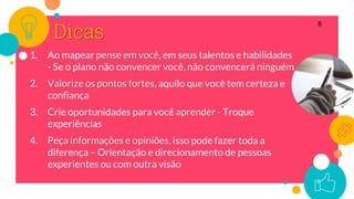 Dicas
1. Ao mapear pense em você, em seus talentos e habilidades
- Se o plano não convencer você, não convencerá ninguém
2. Valorize os pontos fortes, aquilo que você tem certeza e
confiança
3. Crie oportunidades para você aprender - Troque
experiências
4. Peça informações e opiniões, isso pode fazer toda a
diferença – Orientação e direcionamento de pessoas
experientes ou com outra visão
6
 