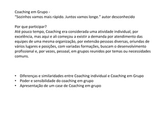 Coaching em Grupo -
“Sozinhos vamos mais rápido. Juntos vamos longe.” autor desconhecido
Por que participar?
Até pouco tempo, Coaching era considerada uma atividade individual, por
excelência, mas aqui e ali começou a existir a demanda por atendimento das
equipes de uma mesma organização, por extensão pessoas diversas, oriundas de
vários lugares e posições, com variadas formações, buscam o desenvolvimento
profissional e, por vezes, pessoal, em grupos reunidos por temas ou necessidades
comuns.
• Diferenças e similaridades entre Coaching individual e Coaching em Grupo
• Poder e sensibilidade do coaching em grupo
• Apresentação de um case de Coaching em grupo
 