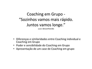 Coaching em Grupo -
“Sozinhos vamos mais rápido.
Juntos vamos longe.”
autor desconhecido
• Diferenças e similaridades entre Coaching individual e
Coaching em Grupo
• Poder e sensibilidade do Coaching em Grupo
• Apresentação de um case de Coaching em grupo
 