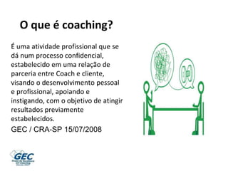 O que é coaching?
É uma atividade profissional que se
dá num processo confidencial,
estabelecido em uma relação de
parceria entre Coach e cliente,
visando o desenvolvimento pessoal
e profissional, apoiando e
instigando, com o objetivo de atingir
resultados previamente
estabelecidos.
GEC / CRA-SP 15/07/2008
 