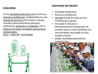 COACHING
É uma atividade profissional que se dá num
processo confidencial, estabelecido em uma
relação de parceria entre Coach e cliente,
visando o desenvolvimento pessoal e
profissional, apoiando e instigando, com o
objetivo de atingir resultados previamente
estabelecidos.
GEC / CRA-SP 15/07/2008
COACHING EM GRUPO
• Atividade profissional
• Processo confidencial
• atenção focada em cada um dos
membros & no grupo
• Esta ação é vital para o
desenvolvimento interpessoal, ao
envolver dois ou mais indivíduos em
uma atividade, pressupõe-se uma
relação sensível.
• atingir resultados previamente
estabelecidos.
 
