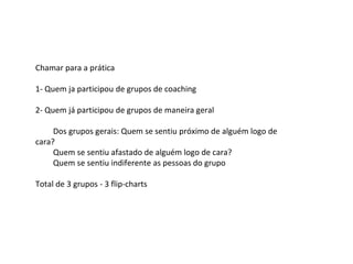 Chamar para a prática
1- Quem ja participou de grupos de coaching
2- Quem já participou de grupos de maneira geral
Dos grupos gerais: Quem se sentiu próximo de alguém logo de
cara?
Quem se sentiu afastado de alguém logo de cara?
Quem se sentiu indiferente as pessoas do grupo
Total de 3 grupos - 3 flip-charts
 