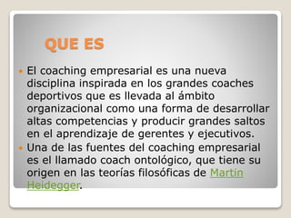 QUE ES
 El coaching empresarial es una nueva
disciplina inspirada en los grandes coaches
deportivos que es llevada al ámbito
organizacional como una forma de desarrollar
altas competencias y producir grandes saltos
en el aprendizaje de gerentes y ejecutivos.
 Una de las fuentes del coaching empresarial
es el llamado coach ontológico, que tiene su
origen en las teorías filosóficas de Martin
Heidegger.
 