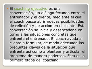  El coaching ejecutivo es una
conversación, un diálogo fecundo entre el
entrenador y el cliente, mediante el cual
el coach busca abrir nuevas posibilidades
de reflexión y de acción en el cliente. Esta
conversación se inicia y desencadena en
torno a las situaciones concretas que
enfrenta el entrenado. El coach ayuda al
cliente a formular, de modo adecuado las
preguntas claves de la situación que
enfrenta así como a plantear y articular el
problema de manera poderosa. Esta es la
primera etapa del coaching.
 