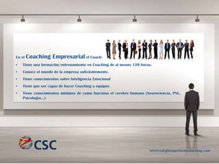 En el

Coaching Empresarial el Coach:

•

Tiene una formación/entrenamiento en Coaching de al menos 120 horas.

•

Conoce el mundo de la empresa suficientemente.

•

Tiene conocimientos sobre Inteligencia Emocional

•

Tiene que ser capaz de hacer Coaching a equipos

•

Tiene conocimientos minimos de como funciona el cerebro humano (Neurociencia, PNL,
Psicología…)

info@colegiosuperiordecoaching.com

 