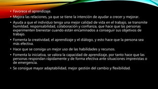 • Favorece el aprendizaje.
• Mejora las relaciones, ya que se tiene la intención de ayudar a crecer y mejorar.
• Ayuda a que el individuo tenga una mejor calidad de vida en el trabajo, se transmite
humildad, responsabilidad, colaboración y confianza, que hace que las personas
experimenten bienestar cuando están encaminados a conseguir sus objetivos de
trabajo.
• Fomenta la creatividad, el aprendizaje y el diálogo, y esto hace que la persona sea
más efectiva.
• Hace que se consiga un mejor uso de las habilidades y recursos.
• Fomenta la iniciativa, se valora la capacidad de aprendizaje, por tanto hace que las
personas respondan rápidamente y de forma efectiva ante situaciones imprevistas o
de emergencia.
• Se consigue mayor adaptabilidad, mejor gestión del cambio y flexibilidad.
 