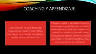 COACHING Y APRENDIZAJE
El coach descubre las áreas de dificultad y
obstáculos que impiden crecer, facilita el
desarrollo de los potenciales del individuo y
ayuda a superar esos obstáculos.
El coaching facilita el aprendizaje, promueve
cambio para conseguir las metas propuestas
facilita el desarrollo de las personas en cuanto
a la evolución profesional, la carrera laboral,
consecución de objetivos, romper las barreras
que impiden el crecimiento personal y tratar
de mejorar el nivel de rendimiento.
 