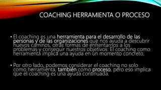COACHING HERRAMIENTA O PROCESO
• El coaching es una herramienta para el desarrollo de las
personas y de las organizaciones que nos ayuda a descubrir
nuevos caminos, otras formas de enfrentarnos a los
problemas y conseguir nuestros objetivos. El coaching como
herramienta implica una ayuda en un momento concreto.
• Por otro lado, podemos considerar el coaching no solo
como herramienta, también como proceso, pero eso implica
que el coaching es una ayuda continuada.
 
