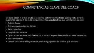 COMPETENCIAS CLAVE DEL COACH
Un buen coach es el que ayuda al coachee a obtener los resultados que esperaba o incluso
superarlos. Los coach de éxito comparten ciertas características que son clave en su éxito:
• Autoconfianza
• Disfrutan ayudando a los demás
• Saben escuchar:
• Le apasionan un tema
• Optan por un estilo de vida flexible y a la vez son responsables con las acciones necesarias
• Son convincentes
• Utilizan un sistema de organización, marketing y gestión de clientes que funciona
 
