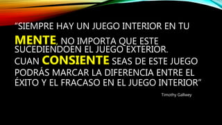 “SIEMPRE HAY UN JUEGO INTERIOR EN TU
MENTE, NO IMPORTA QUE ESTE
SUCEDIENDOEN EL JUEGO EXTERIOR.
CUAN CONSIENTE SEAS DE ESTE JUEGO
PODRÁS MARCAR LA DIFERENCIA ENTRE EL
ÉXITO Y EL FRACASO EN EL JUEGO INTERIOR”
Timothy Gallwey
 