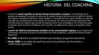 HISTORIA DEL COACHING
• El término coach significa al mismo tiempo entrenador y autocar. La etimología de la
palabra es bastante conocida. Se ubica en la ciudad húngara de Kocs y en el siglo XV, donde
los viajeros utilizaban el término “kocsi szekér” o “carruaje de kocs”, para nombrar un tipo de
carruaje que se popularizó en la región, al incorporar un nuevo sistema de suspensión más
cómodo para los viajeros que hacían el trayecto entre Viena y Budapest. Así, el término pasó
al alemán como kutsche, al italiano como cocchio, al inglés como coach y al español como
coche.
• a partir de 1850 lo encontramos también en las universidades inglesas, para la figura del
entrenador; así existe el coach o entrenador de corte académico, y posteriormente el coach
deportivo.
• En 1960, el término se emplea también para designar programas educativos
• Hasta 1980 no se habla de coaching como una profesión con formación y
credenciales específicas.
(tomado de: http://frismo.com/historia-del-coaching-desde-socrates-hasta-el-inner-game/)
 