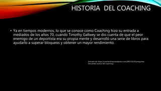 HISTORIA DEL COACHING
• Ya en tiempos modernos, lo que se conoce como Coaching hizo su entrada a
mediados de los años 70, cuando Timothy Gallwey se dio cuenta de que el peor
enemigo de un deportista era su propia mente y desarrolló una serie de libros para
ayudarlo a superar bloqueos y obtener un mayor rendimiento.
(tomado de: https://coachenlinea.wordpress.com/2007/10/30/preguntas-
frecuentes-acerca-del-coaching/)
 