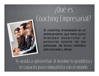 ¿Qué es
            Coaching Empresarial?
                El coaching empresarial es un
                entrenamiento que tiene como
                ﬁnalidad desarrollar el
                potencial latente de las
                personas, de forma metódica
                estructurada y eﬁcaz.


Te ayuda a aprovechar al máximo tu grandeza y
   te capacita para compartirla con el mundo.
 