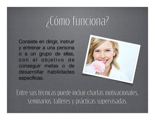 ¿Cómo funciona?
 Consiste en dirigir, instruir
 y entrenar a una persona
 o a un grupo de ellas,
 con el objetivo de
 conseguir metas o de
 desarrollar habilidades
 especíﬁcas.


Entre sus técnicas puede incluir charlas motivacionales,
     seminarios, talleres y prácticas supervisadas.
 