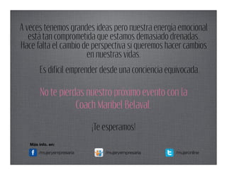 A veces tenemos grandes ideas pero nuestra energía emocional
   está tan comprometida que estamos demasiado drenadas.
Hace falta el cambio de perspectiva si queremos hacer cambios
                      en nuestras vidas.
        Es difícil emprender desde una conciencia equivocada.

        No te pierdas nuestro próximo evento con la
                   Coach Maribel Belaval.

                           ¡Te esperamos!
   Más info. en:

       /mujeryempresaria       /mujeryempresaria     /mujeronline
 