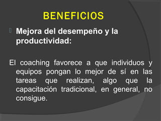 BENEFICIOS
 Mejora del desempeño y la
productividad:
El coaching favorece a que individuos y
equipos pongan lo mejor de sí en las
tareas que realizan, algo que la
capacitación tradicional, en general, no
consigue.
 