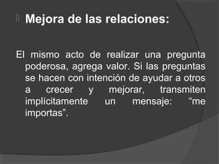  Mejora de las relaciones:
El mismo acto de realizar una pregunta
poderosa, agrega valor. Si las preguntas
se hacen con intención de ayudar a otros
a crecer y mejorar, transmiten
implícitamente un mensaje: “me
importas”.
 