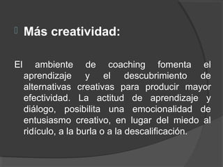  Más creatividad:
El ambiente de coaching fomenta el
aprendizaje y el descubrimiento de
alternativas creativas para producir mayor
efectividad. La actitud de aprendizaje y
diálogo, posibilita una emocionalidad de
entusiasmo creativo, en lugar del miedo al
ridículo, a la burla o a la descalificación.
 