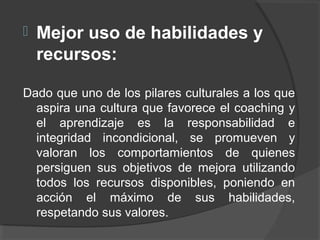  Mejor uso de habilidades y
recursos:
Dado que uno de los pilares culturales a los que
aspira una cultura que favorece el coaching y
el aprendizaje es la responsabilidad e
integridad incondicional, se promueven y
valoran los comportamientos de quienes
persiguen sus objetivos de mejora utilizando
todos los recursos disponibles, poniendo en
acción el máximo de sus habilidades,
respetando sus valores.
 