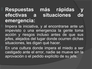  Respuestas más rápidas y
efectivas a situaciones de
emergencia:
 Impera la iniciativa, y al encontrarse ante un
impevisto o una emergencia la gente toma
acción y riesgos incluso antes de que sus
jefes, alejados del lugar donde ocurren dichas
situaciones, les digan qué hacer.
 En una cultura donde impera el miedo a ser
castigado ante el error, nadie se mueve sin la
aprovación o el pedido explícito de su jefe.
 