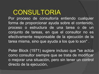 CONSULTORIA
Por proceso de consultoría entiendo cualquier
forma de proporcionar ayuda sobre el contenido,
proceso o estructura de una tarea o de un
conjunto de tareas, en que el consultor no es
efectivamente responsable de la ejecución de la
tarea misma, sino que ayuda a los que lo son" .
Peter Block (1971) sugiere incluso que "se actúa
como consultor siempre que se trata de modificar
o mejorar una situación, pero sin tener un control
directo de la ejecución,
 