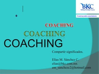 Construyendo conocimiento  COACHING COACHING COACHING Compartir significados. Elías M. Sánchez C. elias@bkc.com.mx em_sanchezc2@hotmail.com 