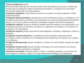 21
Tipos de inteligencia [editar]
Howard Gardner añade que así como hay muchos tipos de problemas que resolver, también hay
muchos tipos de inteligencia. Hasta la fecha Howard Gardner y su equipo de la Universidad
Harvard han identificado ocho tipos distintos:
Inteligencia lingüística: la que tienen los escritores, los poetas, los buenos redactores. Utiliza
ambos hemisferios.
Inteligencia lógica-matemática: utilizada para resolver problemas de lógica y matemáticas. Es la
inteligencia que tienen los científicos. Se corresponde con el modo de pensamiento del hemisferio
lógico y con lo que la cultura occidental ha considerado siempre como la única inteligencia.
Inteligencia espacial: consiste en formar un modelo mental del mundo en tres dimensiones; es la
inteligencia que tienen los marineros, los pilotos, los ingenieros, los cirujanos, los escultores, los
arquitectos o los decoradores.
Inteligencia musical: permite desenvolverse adecuadamente a cantantes, compositores, músicos y
bailarines.
Inteligencia corporal-cinestésica, o capacidad de utilizar el propio cuerpo para realizar
actividades o resolver problemas. Es la inteligencia de los deportistas, los artesanos, los cirujanos
y los bailarines.
Inteligencia intrapersonal: permite entenderse a sí mismo. No está asociada a ninguna actividad
concreta.
Inteligencia interpersonal: permite entender a los demás; se la suele encontrar en los buenos
vendedores, políticos, profesores o terapeutas.
Inteligencia naturalista: utilizada cuando se observa y estudia la naturaleza, con el motivo de
saber organizar, clasificar y ordenar. Es la que demuestran los biólogos o los herbolarios.
 