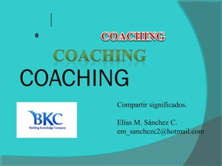 COACHING
Compartir significados.
Elías M. Sánchez C.
em_sanchezc2@hotmail.com
 