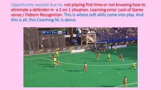 Opportunity wasted due to; not playing first time or not knowing how to
eliminate a defender in a 1 on 1 situation. Learning error. Lack of Game
sense / Pattern Recognition. This is where soft skills come into play. And
this is all, this Coaching NL is about.
 