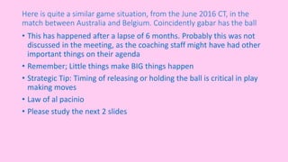 Here is quite a similar game situation, from the June 2016 CT, in the
match between Australia and Belgium. Coincidently gabar has the ball
• This has happened after a lapse of 6 months. Probably this was not
discussed in the meeting, as the coaching staff might have had other
important things on their agenda
• Remember; Little things make BIG things happen
• Strategic Tip: Timing of releasing or holding the ball is critical in play
making moves
• Law of al pacinio
• Please study the next 2 slides
 