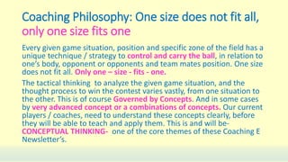 Coaching Philosophy: One size does not fit all,
only one size fits one
Every given game situation, position and specific zone of the field has a
unique technique / strategy to control and carry the ball, in relation to
one’s body, opponent or opponents and team mates position. One size
does not fit all. Only one – size - fits - one.
The tactical thinking to analyze the given game situation, and the
thought process to win the contest varies vastly, from one situation to
the other. This is of course Governed by Concepts. And in some cases
by very advanced concept or a combinations of concepts. Our current
players / coaches, need to understand these concepts clearly, before
they will be able to teach and apply them. This is and will be-
CONCEPTUAL THINKING- one of the core themes of these Coaching E
Newsletter’s.
 