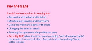 Key Message
Aussie’s were marvelous in keeping the:
• Possession of the ball and build up
• Maintaining Triangles and Diamond’s
• Using the width and depth of the field
• Changing the point of attack
• Entering the opponents deep offensive zone
• But a big BUT, when the time came to employ “soft elimination skills”,
the Aussie L.I. ran out of ideas. And this is all this coaching E News
Letter is about
 