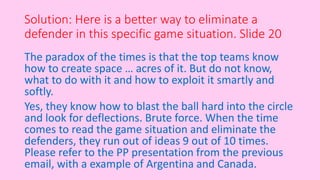 Solution: Here is a better way to eliminate a
defender in this specific game situation. ݺߣ 20
The paradox of the times is that the top teams know
how to create space … acres of it. But do not know,
what to do with it and how to exploit it smartly and
softly.
Yes, they know how to blast the ball hard into the circle
and look for deflections. Brute force. When the time
comes to read the game situation and eliminate the
defenders, they run out of ideas 9 out of 10 times.
Please refer to the PP presentation from the previous
email, with a example of Argentina and Canada.
 