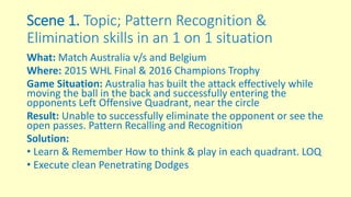 Scene 1. Topic; Pattern Recognition &
Elimination skills in an 1 on 1 situation
What: Match Australia v/s and Belgium
Where: 2015 WHL Final & 2016 Champions Trophy
Game Situation: Australia has built the attack effectively while
moving the ball in the back and successfully entering the
opponents Left Offensive Quadrant, near the circle
Result: Unable to successfully eliminate the opponent or see the
open passes. Pattern Recalling and Recognition
Solution:
• Learn & Remember How to think & play in each quadrant. LOQ
• Execute clean Penetrating Dodges
 