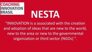 NESTA
“INNOVATION is a associated with the creation
and adoption of ideas that are new to the world,
new to the area or new to the governmental
organization or third sector (NGOs) ".
 