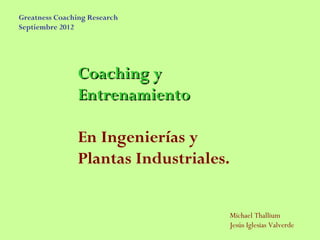 Greatness Coaching Research
Septiembre 2012




                Coaching y
                Entrenamiento

                En Ingenierías y
                Plantas Industriales.


                                        Michael Thallium
                                        Jesús Iglesias Valverde
 