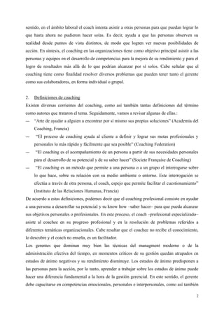 sentido, en el ámbito laboral el coach intenta asistir a otras personas para que puedan lograr lo
que hasta ahora no pudieron hacer solas. Es decir, ayuda a que las personas observen su
realidad desde puntos de vista distintos, de modo que logren ver nuevas posibilidades de
acción. En síntesis, el coaching en las organizaciones tiene como objetivo principal asistir a las
personas y equipos en el desarrollo de competencias para la mejora de su rendimiento y para el
logro de resultados más allá de lo que podrían alcanzar por sí solos. Cabe señalar que el
coaching tiene como finalidad resolver diversos problemas que pueden tener tanto el gerente
como sus colaboradores, en forma individual o grupal.
2. Definiciones de coaching
Existen diversas corrientes del coaching, como así también tantas definiciones del término
como autores que trataron el tema. Seguidamente, vamos a revisar algunas de ellas.:
― “Arte de ayudar a alguien a encontrar por sí mismo sus propias soluciones” (Academia del
Coaching, Francia)
― “El proceso de coaching ayuda al cliente a definir y lograr sus metas profesionales y
personales lo más rápido y fácilmente que sea posible” (Coaching Federation)
― “El coaching es el acompañamiento de un persona a partir de sus necesidades personales
para el desarrollo de su potencial y de su saber hacer” (Societe Française de Coaching)
― “El coaching es un método que permite a una persona o a un grupo el interrogarse sobre
lo que hace, sobre su relación con su medio ambiente o entorno. Este interrogación se
efectúa a través de otra persona, el coach, espejo que permite facilitar el cuestionamiento”
(Instituto de las Relaciones Humanas, Francia)
De acuerdo a estas definiciones, podemos decir que el coaching profesional consiste en ayudar
a una persona a desarrollar su potencial y su know how –saber hacer– para que pueda alcanzar
sus objetivos personales o profesionales. En este proceso, el coach –profesional especializado–
asiste al coachee en su progreso profesional y en la resolución de problemas referidos a
diferentes temáticas organizacionales. Cabe resaltar que el coachee no recibe el conocimiento,
lo descubre y el coach no enseña, es un facilitador.
Los gerentes que dominan muy bien las técnicas del managment moderno o de la
administración efectiva del tiempo, en momentos críticos de su gestión quedan atrapados en
estados de ánimo negativos y su rendimiento disminuye. Los estados de ánimo predisponen a
las personas para la acción, por lo tanto, aprender a trabajar sobre los estados de ánimo puede
hacer una diferencia fundamental a la hora de la gestión gerencial. En este sentido, el gerente
debe capacitarse en competencias emocionales, personales e interpersonales, como así también
2
 