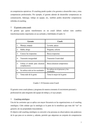 en competencias operativas. El coaching puede ayudar a los gerentes a desarrollar estas y otras
competencias profesionales. Por ejemplo, el gerente además de desarrollar competencias en
comunicación, liderazgo, trabajo en equipo, etc., también podría desarrollar competencias
referidas al coaching.
2. El gerente como coach
El gerente que quiera transformarse en un coach deberá realizar siete cambios
transformacionales importantes en sus actitudes y habilidades (Cuadro 1):
Gerente Coach
1. Maneja, empuja Levanta, apoya
2. Habla, dirige Pregunta, solicita
3. Conoce las respuestas Busca respuestas
4. Transmite inseguridad Transmite Creatividad
5. Utiliza el miedo para alcanzar
complacencia
Busca alcanzar compromiso
6. Se enfoca solo en los resultados
Se enfoca en el proceso y los
resultados
7. Toma todo de la gente Toma lo mejor de la gente
Cuadro 1: El Gerente como Coach
El gerente como coach planea y programa de manera constante el crecimiento personal y
profesional de cada integrante del equipo de trabajo y el suyo propio.
3. Coaching ontológico
Una de las corrientes que se aplica con mayor frecuencia en las organizaciones es el coaching
ontológico. Cabe señalar que la ontología es la parte de la metafísica que trata del “ser” en
general y de sus propiedades trascendentes.
El objetivo del coaching ontológico es convertir a las personas en observadores más poderosos
de lo que pasa en su entorno y, además, permitir que adquieran un conjunto de competencias
3
 