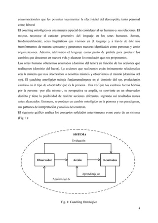 conversacionales que les permitan incrementar la efectividad del desempeño, tanto personal
como laboral
El coaching ontológico es una manera especial de considerar al ser humano y sus relaciones. El
mismo, reconoce el carácter generativo del lenguaje en los seres humanos. Somos,
fundamentalmente, seres lingüísticos que vivimos en el lenguaje y a través de éste nos
transformamos de manera constante y generamos nuestras identidades como personas y como
organizaciones. Además, utilizamos el lenguaje como punto de partida para producir los
cambios que deseamos en nuestra vida y alcanzar los resultados que nos proponemos.
Los seres humano obtenemos resultados (dominio del tener) en función de las acciones que
realizamos (dominio del hacer). La acciones que realizamos están íntimamente relacionadas
con la manera que nos observamos a nosotros mismos y observamos el mundo (dominio del
ser). El coaching antológico trabaja fundamentalmente en el dominio del ser, produciendo
cambios en el tipo de observador que es la persona.. Una vez que los cambios fueron hechos
por la persona –por ella misma–, su perspectiva se amplía, se convierte en un observador
distinto y tiene la posibilidad de realizar acciones diferentes, logrando así resultados nunca
antes alcanzados. Entonces, se produce un cambio ontológico en la persona y sus paradigmas,
sus patrones de interpretación y análisis del contexto.
El siguiente gráfico analiza los conceptos señalados anteriormente como parte de un sistema
(Fig. 1):
Fig. 1: Coaching Ontológico
4
Aprendizaje de
Aprendizaje de
Observador Acción Resultados
Evaluación
SISTEMA
 